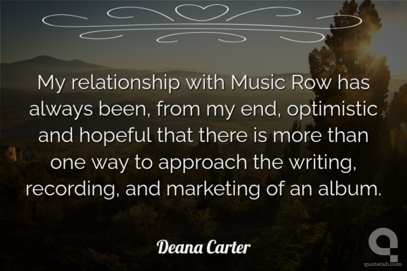 My relationship with Music Row has always been, from my end, optimistic and hopeful that there is more than one way to approach the writing, recording, and marketing of an album.