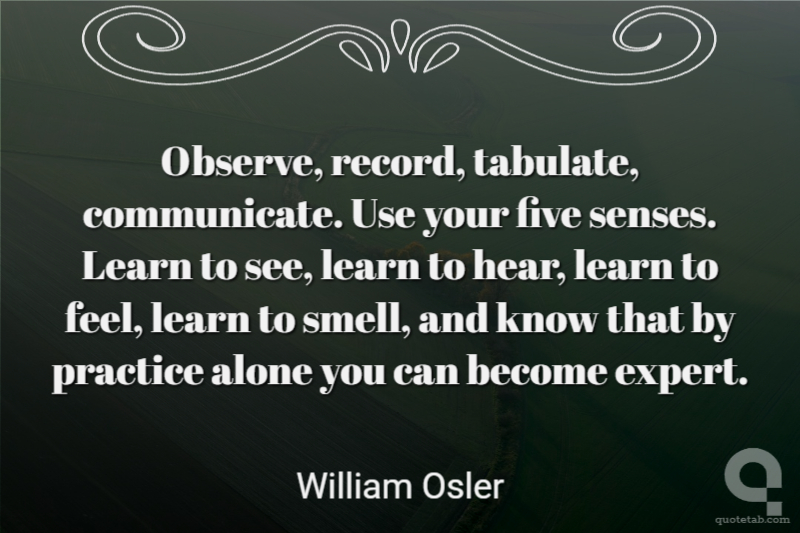 Observe, record, tabulate, communicate. Use your five senses. Learn to see, learn to hear, learn to feel, learn to smell, and know that by practice alone you can become expert.