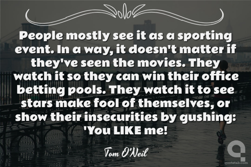People mostly see it as a sporting event. In a way, it doesn't matter if they've seen the movies. They watch it so they can win their office betting pools. They watch it to see stars make fool of themselves, or show their insecurities by gushing: 'You LIKE me!