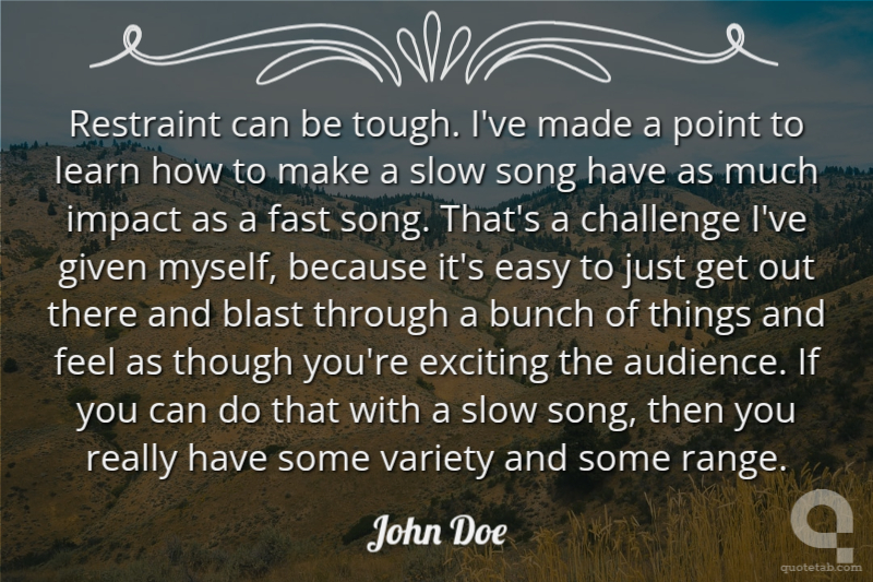 Restraint can be tough. I've made a point to learn how to make a slow song have as much impact as a fast song. That's a challenge I've given myself, because it's easy to just get out there and blast through a bunch of things and feel as though you're exciting the audience. If you can do that with a slow song, then you really have some variety and some range.