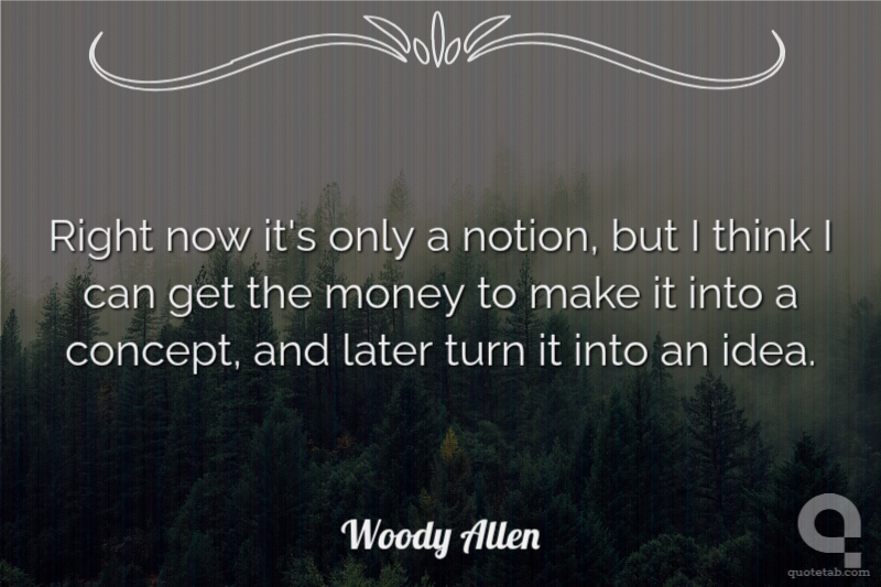 Right now it's only a notion, but I think I can get the money to make it into a concept, and later turn it into an idea.