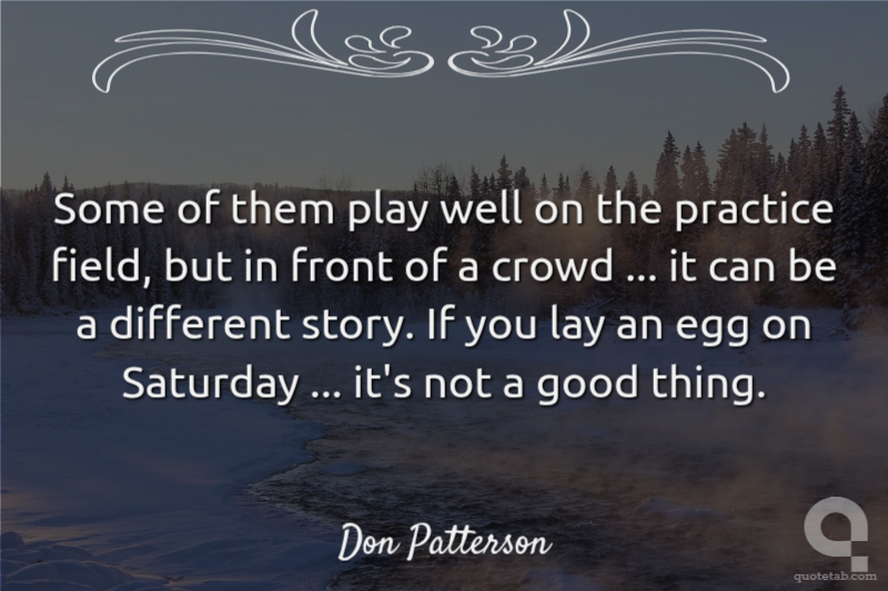 Some of them play well on the practice field, but in front of a crowd ... it can be a different story. If you lay an egg on Saturday ... it's not a good thing.