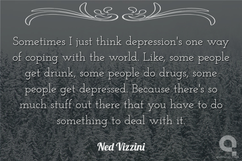 Sometimes I just think depression's one way of coping with the world. Like, some people get drunk, some people do drugs, some people get depressed. Because there's so much stuff out there that you have to do something to deal with it.