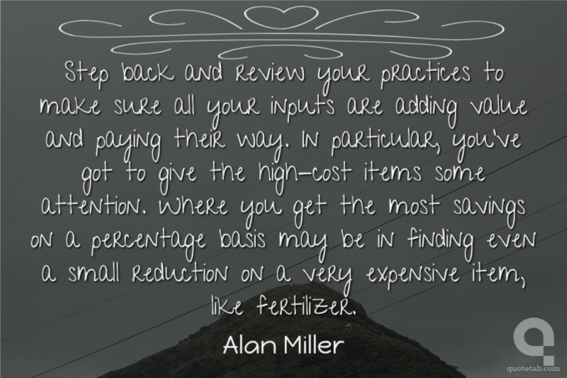 Step back and review your practices to make sure all your inputs are adding value and paying their way. In particular, you've got to give the high-cost items some attention. Where you get the most savings on a percentage basis may be in finding even a small reduction on a very expensive item, like fertilizer.