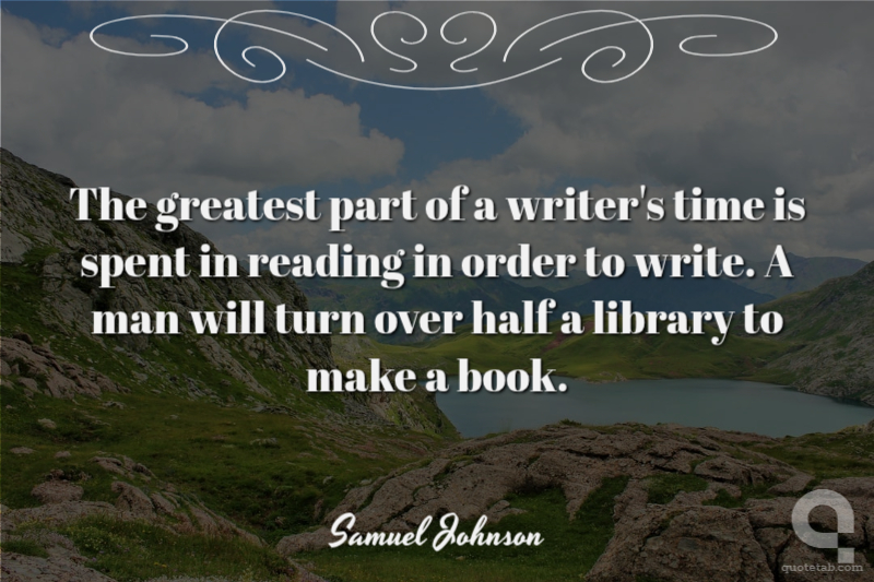 The greatest part of a writer's time is spent in reading in order to write. A man will turn over half a library to make a book.