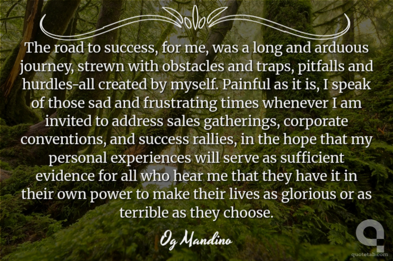 The road to success, for me, was a long and arduous journey, strewn with obstacles and traps, pitfalls and hurdles-all created by myself. Painful as it is, I speak of those sad and frustrating times whenever I am invited to address sales gatherings, corporate conventions, and success rallies, in the hope that my personal experiences will serve as sufficient evidence for all who hear me that they have it in their own power to make their lives as glorious or as terrible as they choose.