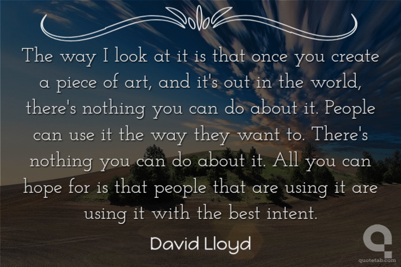 The way I look at it is that once you create a piece of art, and it's out in the world, there's nothing you can do about it. People can use it the way they want to. There's nothing you can do about it. All you can hope for is that people that are using it are using it with the best intent.