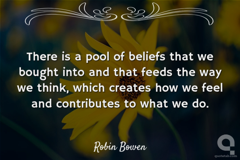 There is a pool of beliefs that we bought into and that feeds the way we think, which creates how we feel and contributes to what we do.