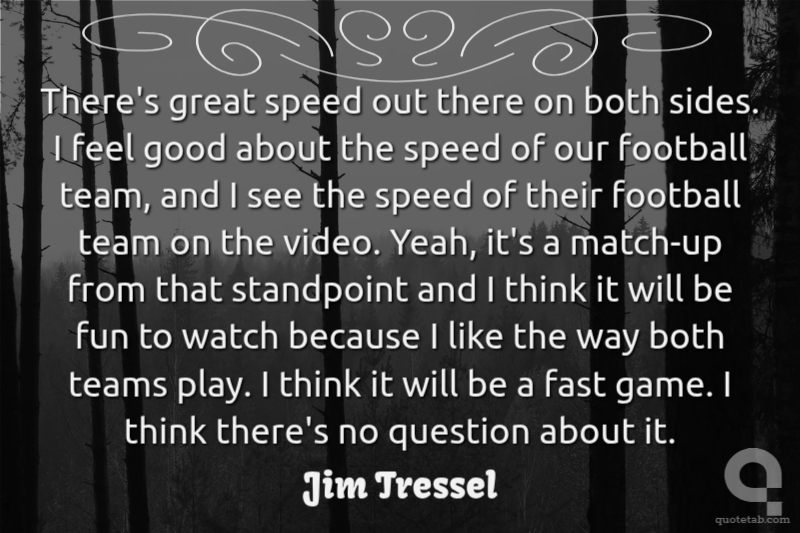 There's great speed out there on both sides. I feel good about the speed of our football team, and I see the speed of their football team on the video. Yeah, it's a match-up from that standpoint and I think it will be fun to watch because I like the way both teams play. I think it will be a fast game. I think there's no question about it.