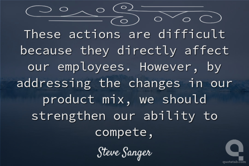 These actions are difficult because they directly affect our employees. However, by addressing the changes in our product mix, we should strengthen our ability to compete,