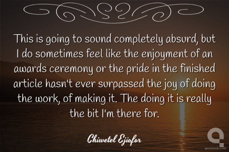 This is going to sound completely absurd, but I do sometimes feel like the enjoyment of an awards ceremony or the pride in the finished article hasn't ever surpassed the joy of doing the work, of making it. The doing it is really the bit I'm there for.