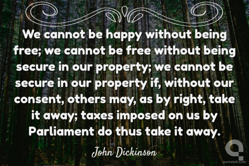 We cannot be happy without being free; we cannot be free without being secure in our property; we cannot be secure in our property if, without our consent, others may, as by right, take it away; taxes imposed on us by Parliament do thus take it away.