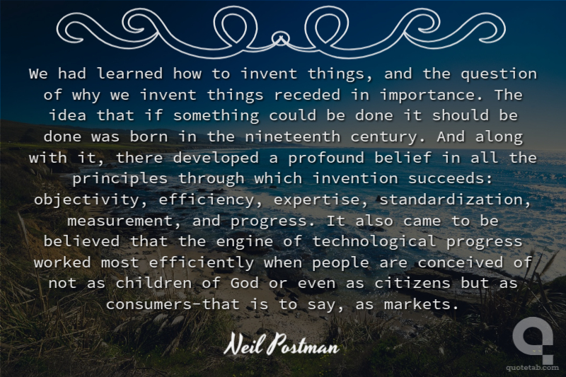 We had learned how to invent things, and the question of why we invent things receded in importance. The idea that if something could be done it should be done was born in the nineteenth century. And along with it, there developed a profound belief in all the principles through which invention succeeds: objectivity, efficiency, expertise, standardization, measurement, and progress. It also came to be believed that the engine of technological progress worked most efficiently when people are conceived of not as children of God or even as citizens but as consumers-that is to say, as markets.