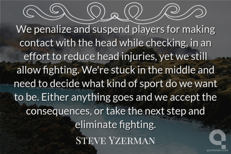 We penalize and suspend players for making contact with the head while checking, in an effort to reduce head injuries, yet we still allow fighting. We're stuck in the middle and need to decide what kind of sport do we want to be. Either anything goes and we accept the consequences, or take the next step and eliminate fighting.