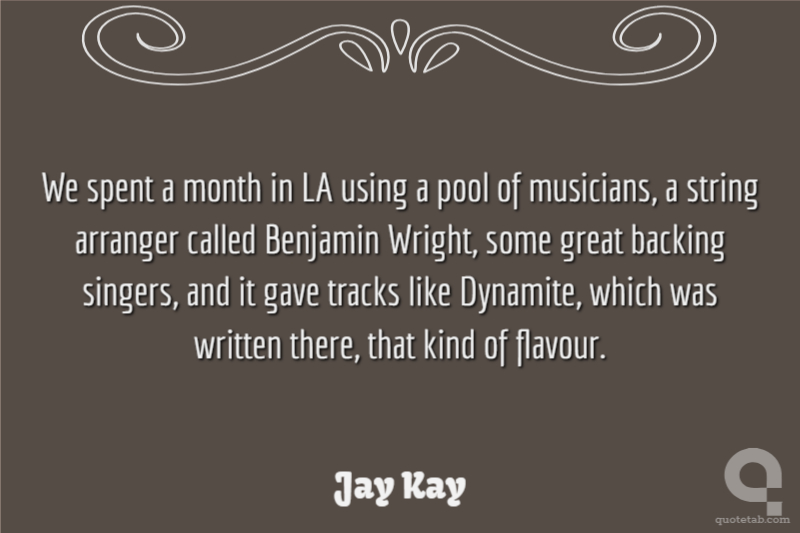 We spent a month in LA using a pool of musicians, a string arranger called Benjamin Wright, some great backing singers, and it gave tracks like Dynamite, which was written there, that kind of flavour.