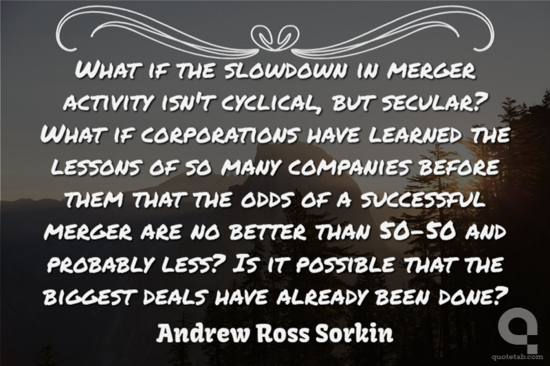 What if the slowdown in merger activity isn't cyclical, but secular? What if corporations have learned the lessons of so many companies before them that the odds of a successful merger are no better than 50-50 and probably less? Is it possible that the biggest deals have already been done?