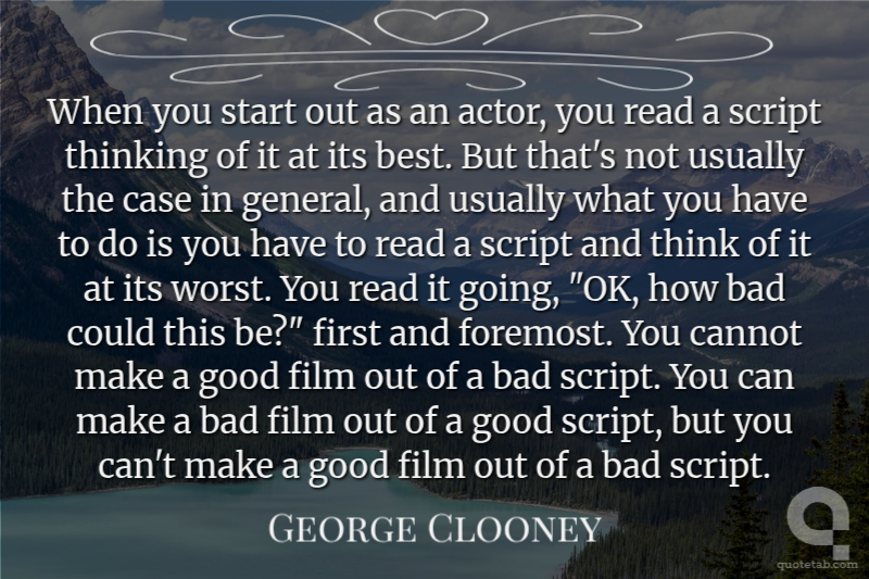 When you start out as an actor, you read a script thinking of it at its best. But that's not usually the case in general, and usually what you have to do is you have to read a script and think of it at its worst. You read it going, "OK, how bad could this be?" first and foremost. You cannot make a good film out of a bad script. You can make a bad film out of a good script, but you can't make a good film out of a bad script.