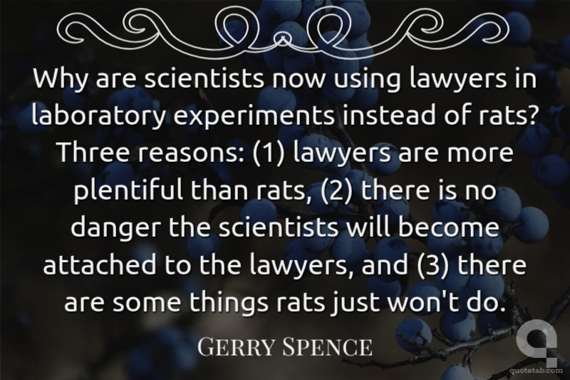 Why are scientists now using lawyers in laboratory experiments instead of rats? Three reasons: (1) lawyers are more plentiful than rats, (2) there is no danger the scientists will become attached to the lawyers, and (3) there are some things rats just won't do.