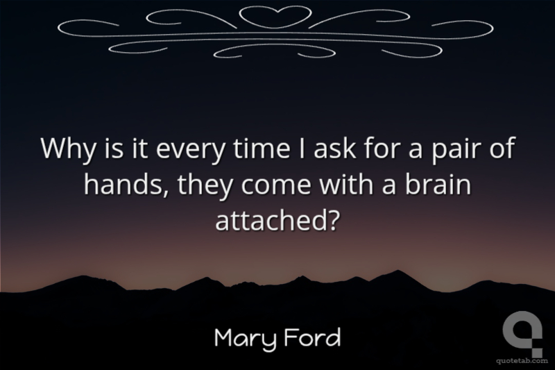Why is it every time I ask for a pair of hands, they come with a brain attached?