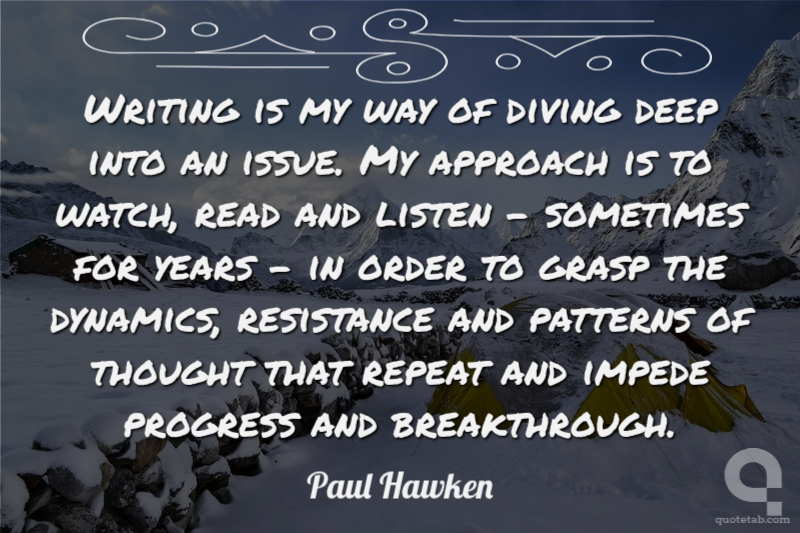 Writing is my way of diving deep into an issue. My approach is to watch, read and listen - sometimes for years - in order to grasp the dynamics, resistance and patterns of thought that repeat and impede progress and breakthrough.