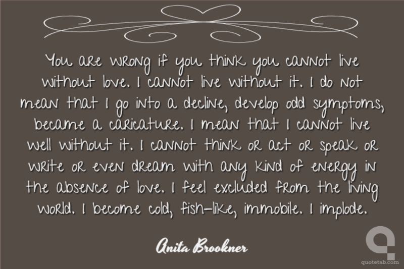 You are wrong if you think you cannot live without love. I cannot live without it. I do not mean that I go into a decline, develop odd symptoms, became a caricature. I mean that I cannot live well without it. I cannot think or act or speak or write or even dream with any kind of energy in the absence of love. I feel excluded from the living world. I become cold, fish-like, immobile. I implode.