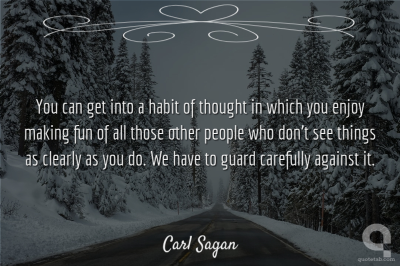 You can get into a habit of thought in which you enjoy making fun of all those other people who don't see things as clearly as you do. We have to guard carefully against it.
