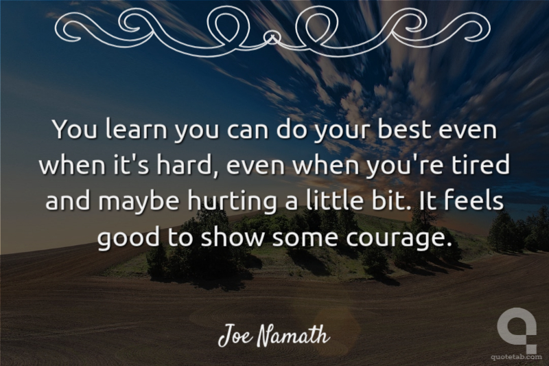 You learn you can do your best even when it's hard, even when you're tired and maybe hurting a little bit. It feels good to show some courage.