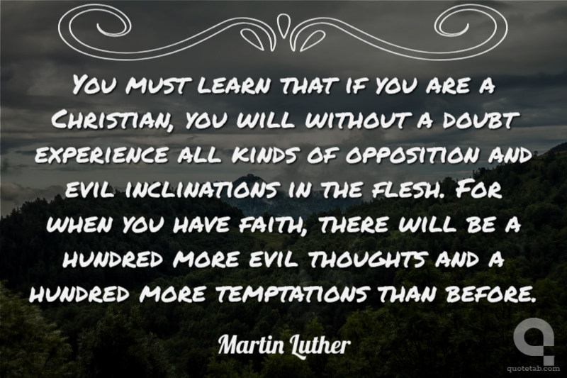 You must learn that if you are a Christian, you will without a doubt experience all kinds of opposition and evil inclinations in the flesh. For when you have faith, there will be a hundred more evil thoughts and a hundred more temptations than before.